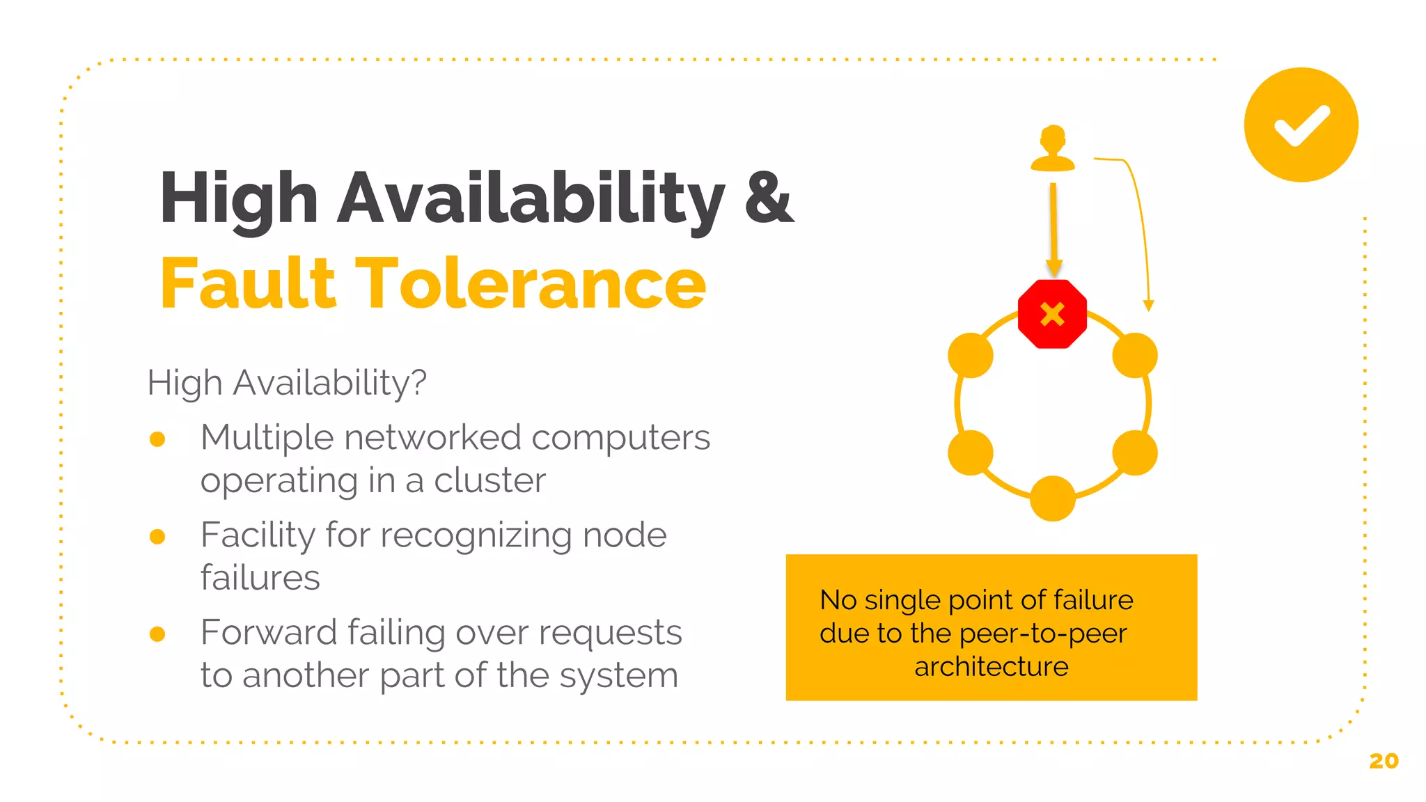 High Availability &
Fault Tolerance
High Availability?
● Multiple networked computers
operating in a cluster
● Facility for recognizing node
failures
● Forward failing over requests
to another part of the system
20
No single point of failure
due to the peer-to-peer
architecture
 