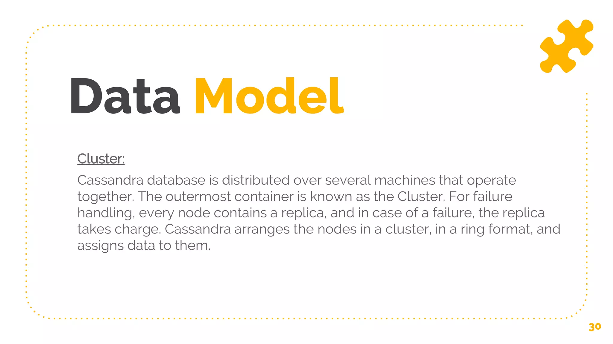 Data Model
Cluster:
Cassandra database is distributed over several machines that operate
together. The outermost container is known as the Cluster. For failure
handling, every node contains a replica, and in case of a failure, the replica
takes charge. Cassandra arranges the nodes in a cluster, in a ring format, and
assigns data to them.
30
 