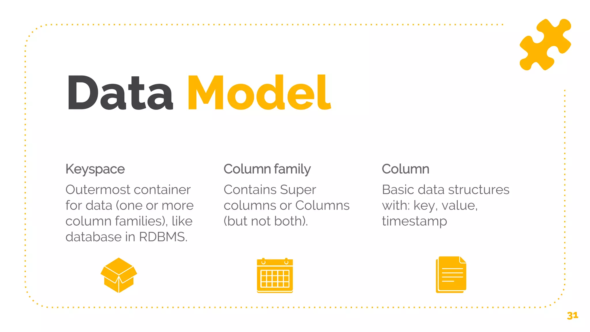 Data Model
Keyspace
Outermost container
for data (one or more
column families), like
database in RDBMS.
Column family
Contains Super
columns or Columns
(but not both).
Column
Basic data structures
with: key, value,
timestamp
31
 