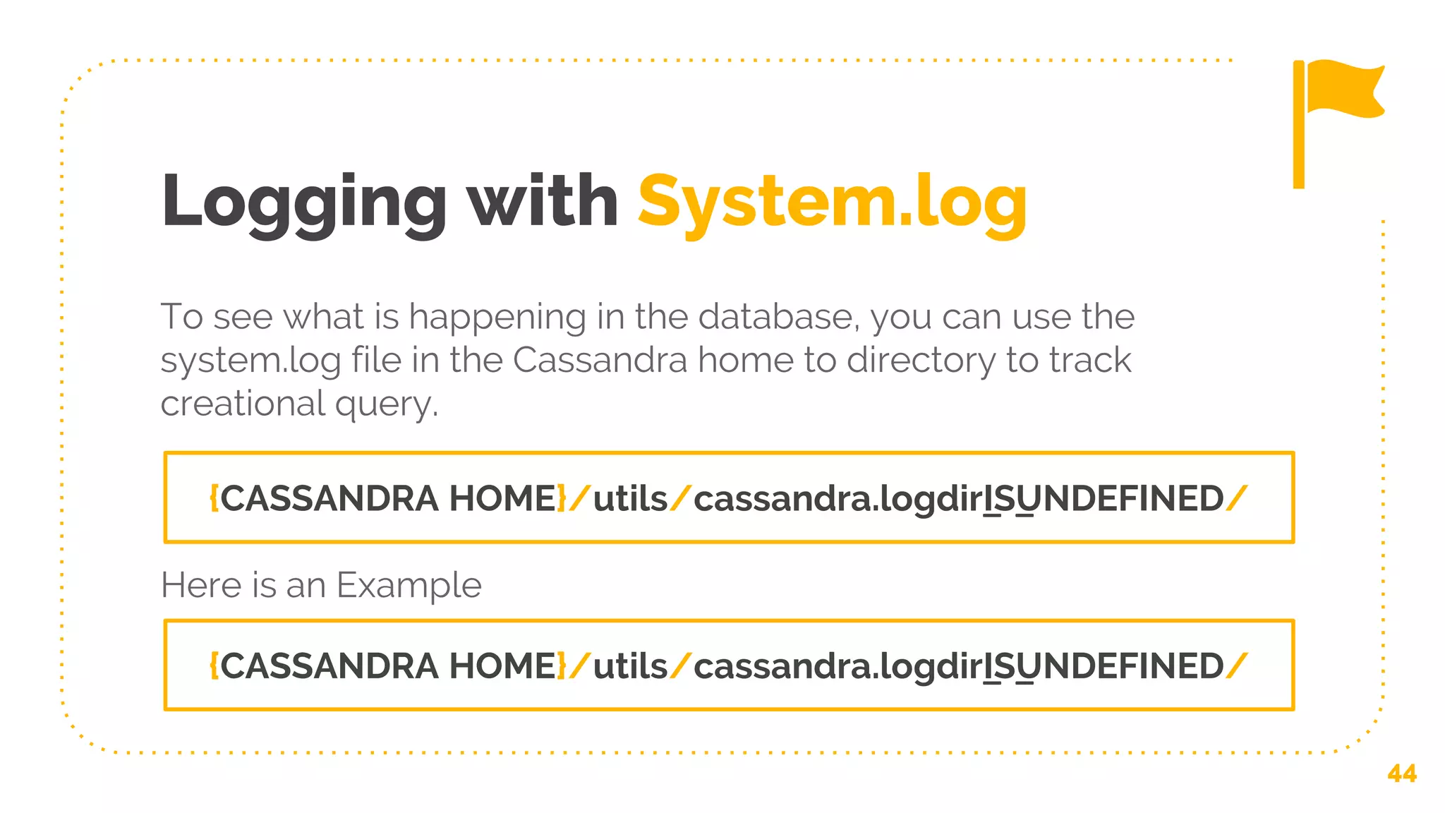 Logging with System.log
To see what is happening in the database, you can use the
system.log file in the Cassandra home to directory to track
creational query.
44
{CASSANDRA HOME}/utils/cassandra.logdir_IS_UNDEFINED/
{CASSANDRA HOME}/utils/cassandra.logdir_IS_UNDEFINED/
Here is an Example
 