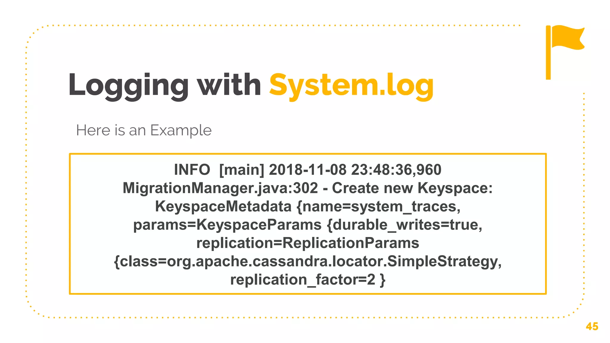 Logging with System.log
45
INFO [main] 2018-11-08 23:48:36,960
MigrationManager.java:302 - Create new Keyspace:
KeyspaceMetadata {name=system_traces,
params=KeyspaceParams {durable_writes=true,
replication=ReplicationParams
{class=org.apache.cassandra.locator.SimpleStrategy,
replication_factor=2 }
Here is an Example
 