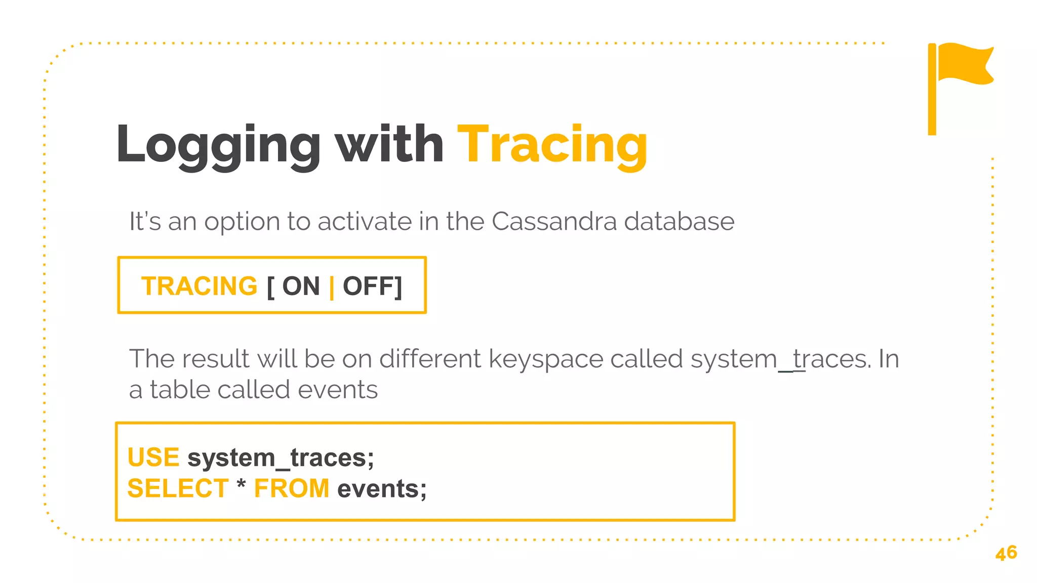 Logging with Tracing
46
TRACING [ ON | OFF]
It’s an option to activate in the Cassandra database
The result will be on different keyspace called system__traces. In
a table called events
USE system_traces;
SELECT * FROM events;
 