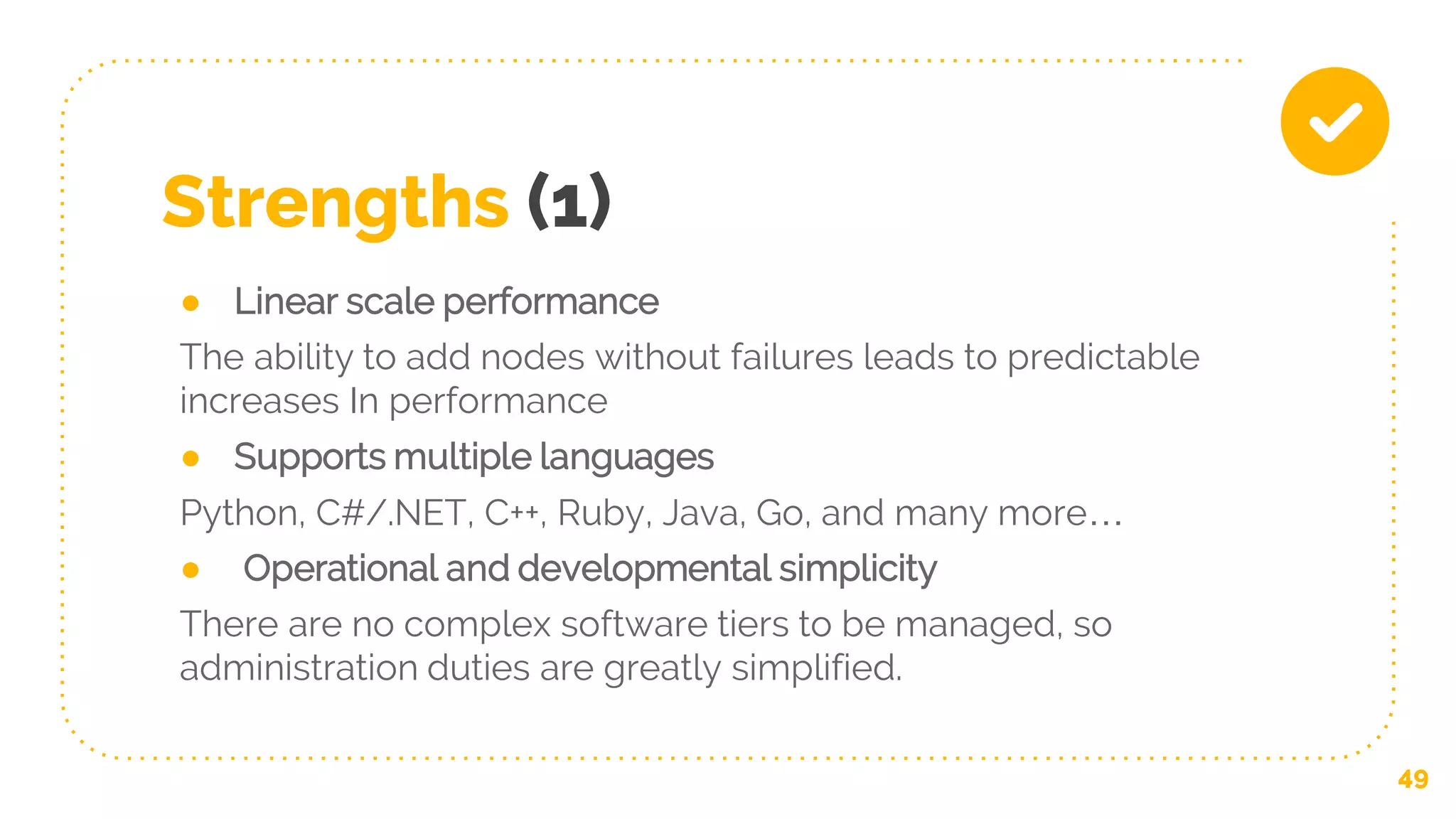 Strengths (1)
● Linear scale performance
The ability to add nodes without failures leads to predictable
increases In performance
● Supports multiple languages
Python, C#/.NET, C++, Ruby, Java, Go, and many more…
● Operational and developmental simplicity
There are no complex software tiers to be managed, so
administration duties are greatly simplified.
49
 