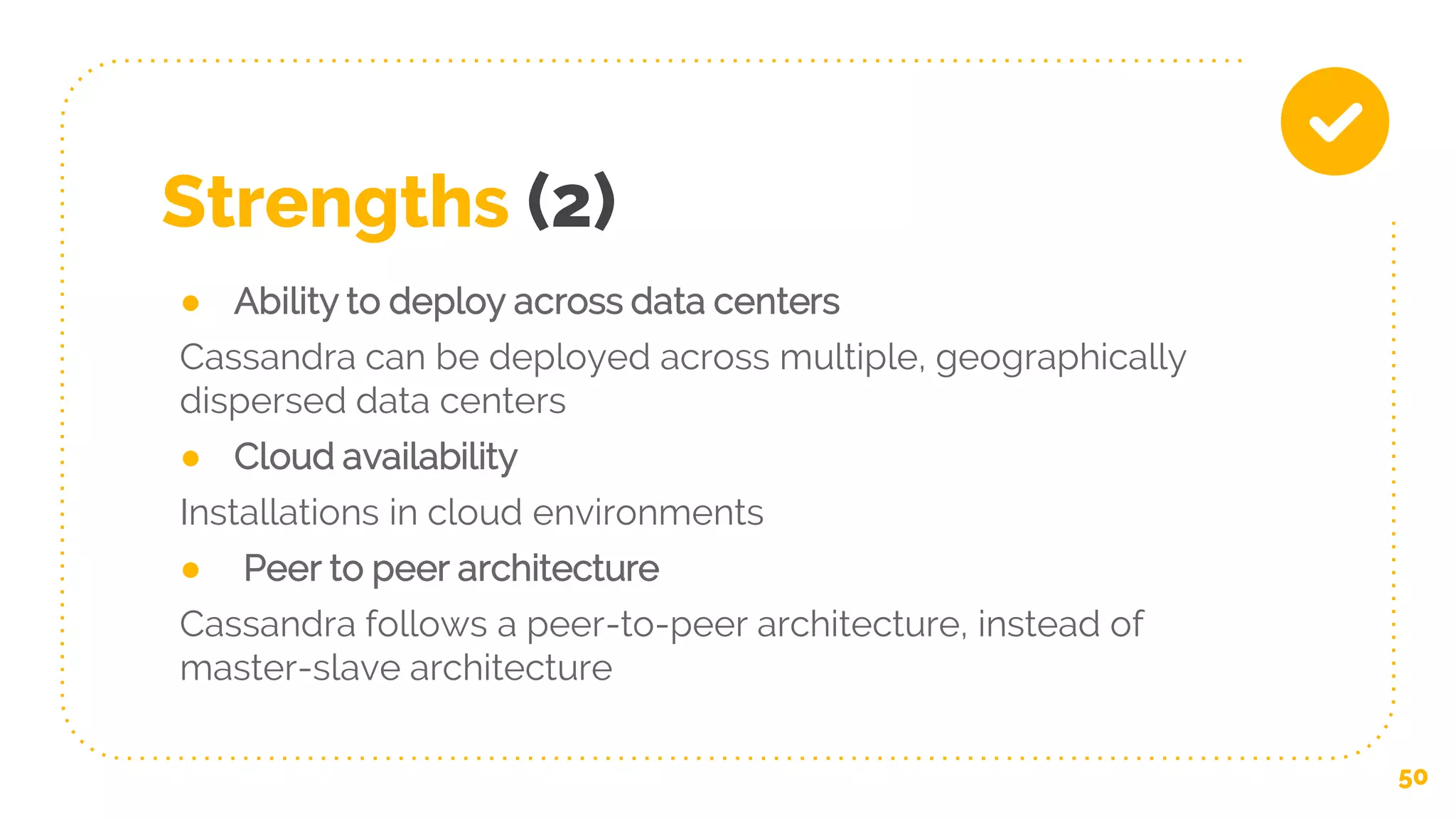 Strengths (2)
● Ability to deploy across data centers
Cassandra can be deployed across multiple, geographically
dispersed data centers
● Cloud availability
Installations in cloud environments
● Peer to peer architecture
Cassandra follows a peer-to-peer architecture, instead of
master-slave architecture
50
 