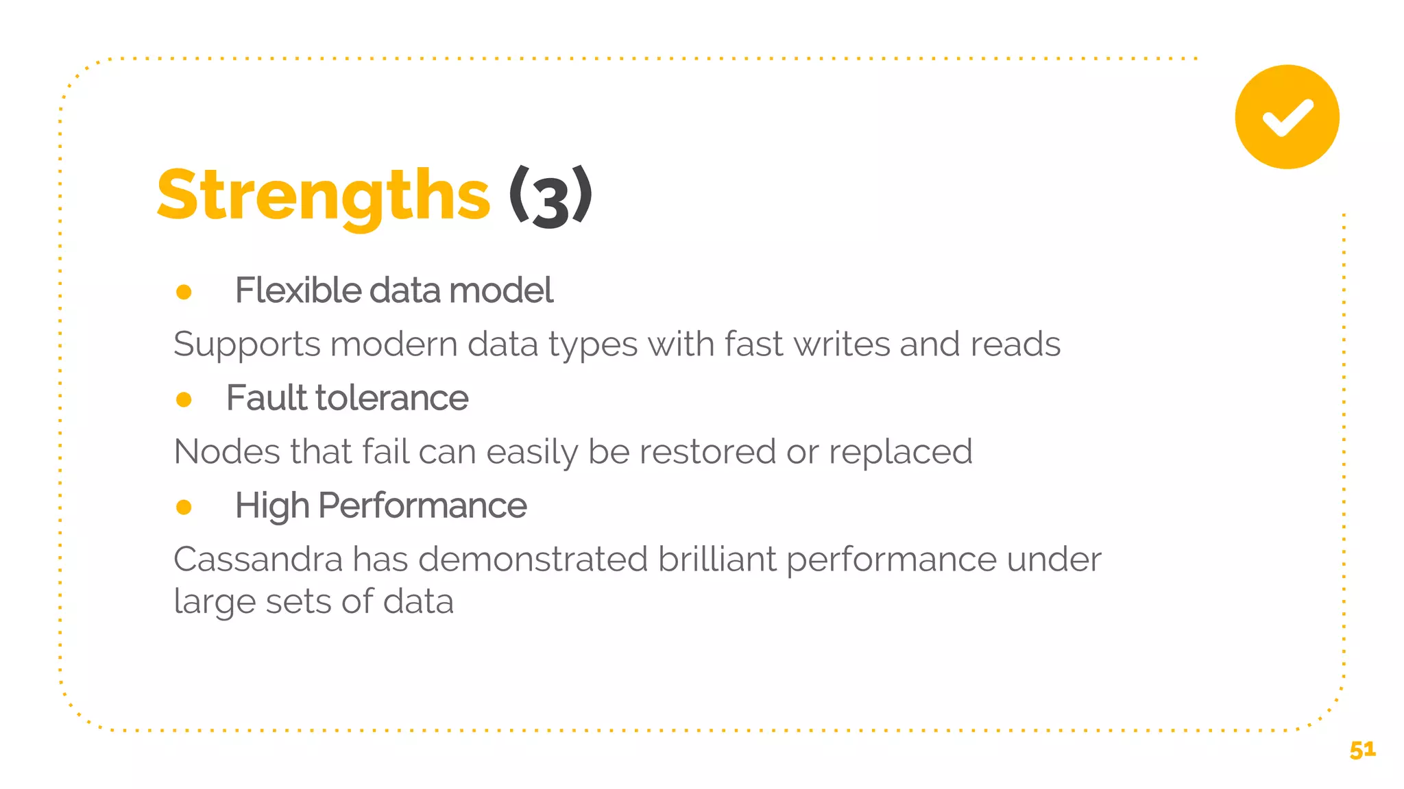 Strengths (3)
● Flexible data model
Supports modern data types with fast writes and reads
● Fault tolerance
Nodes that fail can easily be restored or replaced
● High Performance
Cassandra has demonstrated brilliant performance under
large sets of data
51
 