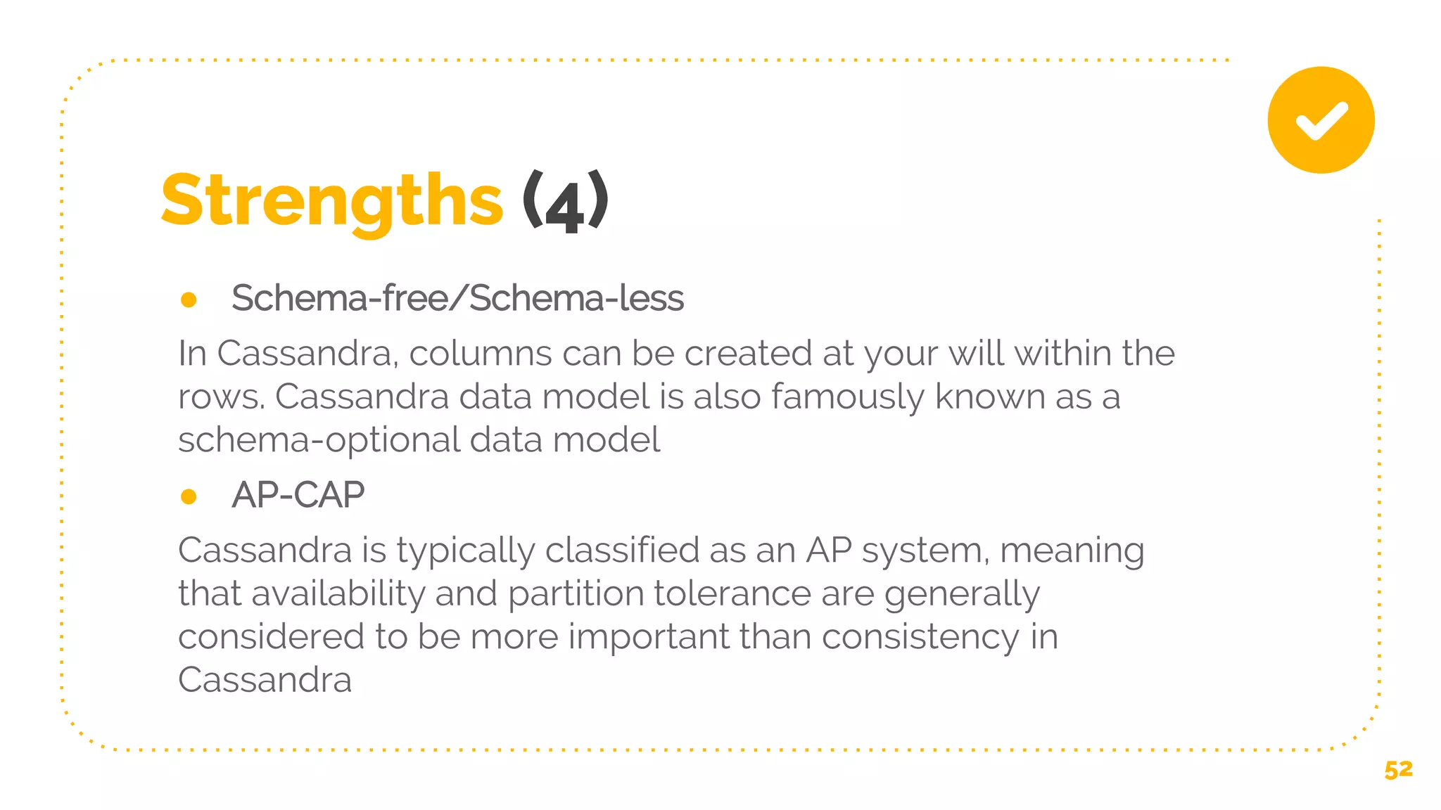 Strengths (4)
● Schema-free/Schema-less
In Cassandra, columns can be created at your will within the
rows. Cassandra data model is also famously known as a
schema-optional data model
● AP-CAP
Cassandra is typically classified as an AP system, meaning
that availability and partition tolerance are generally
considered to be more important than consistency in
Cassandra
52
 