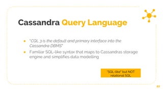 Cassandra Query Language
22
“SQL-like” but NOT
relational SQL
● “CQL 3 is the default and primary interface into the
Cassandra DBMS”
● Familiar SQL-like syntax that maps to Cassandras storage
engine and simplifies data modelling
 