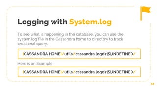 Logging with System.log
To see what is happening in the database, you can use the
system.log file in the Cassandra home to directory to track
creational query.
44
{CASSANDRA HOME}/utils/cassandra.logdir_IS_UNDEFINED/
{CASSANDRA HOME}/utils/cassandra.logdir_IS_UNDEFINED/
Here is an Example
 