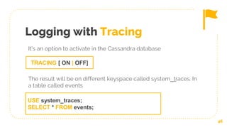 Logging with Tracing
46
TRACING [ ON | OFF]
It’s an option to activate in the Cassandra database
The result will be on different keyspace called system__traces. In
a table called events
USE system_traces;
SELECT * FROM events;
 
