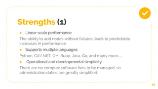 Strengths (1)
● Linear scale performance
The ability to add nodes without failures leads to predictable
increases In performance
● Supports multiple languages
Python, C#/.NET, C++, Ruby, Java, Go, and many more…
● Operational and developmental simplicity
There are no complex software tiers to be managed, so
administration duties are greatly simplified.
49
 