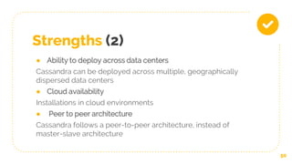 Strengths (2)
● Ability to deploy across data centers
Cassandra can be deployed across multiple, geographically
dispersed data centers
● Cloud availability
Installations in cloud environments
● Peer to peer architecture
Cassandra follows a peer-to-peer architecture, instead of
master-slave architecture
50
 