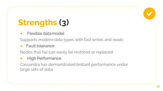 Strengths (3)
● Flexible data model
Supports modern data types with fast writes and reads
● Fault tolerance
Nodes that fail can easily be restored or replaced
● High Performance
Cassandra has demonstrated brilliant performance under
large sets of data
51
 