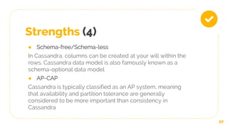 Strengths (4)
● Schema-free/Schema-less
In Cassandra, columns can be created at your will within the
rows. Cassandra data model is also famously known as a
schema-optional data model
● AP-CAP
Cassandra is typically classified as an AP system, meaning
that availability and partition tolerance are generally
considered to be more important than consistency in
Cassandra
52
 