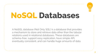 NoSQL Databases
A NoSQL database (Not Only SQL) is a database that provides
a mechanism to store and retrieve data other than the tabular
relations used in relational databases. These databases are
schema-free, support easy replication, have simple API,
eventually consistent, and can handle huge amounts of data.
7
 
