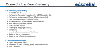  eCommerce (Travel Portal)
 Both B2B & B2C Consumers
 High volume of shopping transactions ( > 500 Million Visits / Day)
 High volume supply changes (Manual & System) generated.
 Huge Inventory Database ( Millions of hotels)
 High Read/Write (Thousands Reads & Writes/Second)
 Application has to 99.99% Available
 Fault Tolerant & Reliable.
 Fast & Quick Shopping Experience.
 Elastic Scale
 Innovative Recommendations & Algorithms.
 Should be fast for new changes
 Should be cost effective for maintenance.
 Development Approaches
 Legacy Way (Pure RDBMS)
 Augmented (RDBMS + Caching, Heavy Database Hardware)
 Using Cassandra
Cassandra Use Case -Summary
 