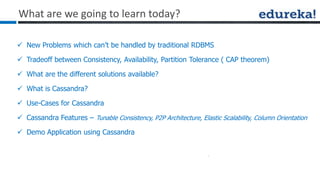 What are we going to learn today?
 New Problems which can’t be handled by traditional RDBMS
 Tradeoff between Consistency, Availability, Partition Tolerance ( CAP theorem)
 What are the different solutions available?
 What is Cassandra?
 Use-Cases for Cassandra
 Cassandra Features – Tunable Consistency, P2P Architecture, Elastic Scalability, Column Orientation
 Demo Application using Cassandra
 