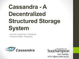 Cassandra - A
Decentralized
Structured Storage
System
Avinash Lakshman, Facebook
Prashant Malik, Facebook




                                       Iván Carballo
                             icf1e11@ecs.soton.ac.uk
 