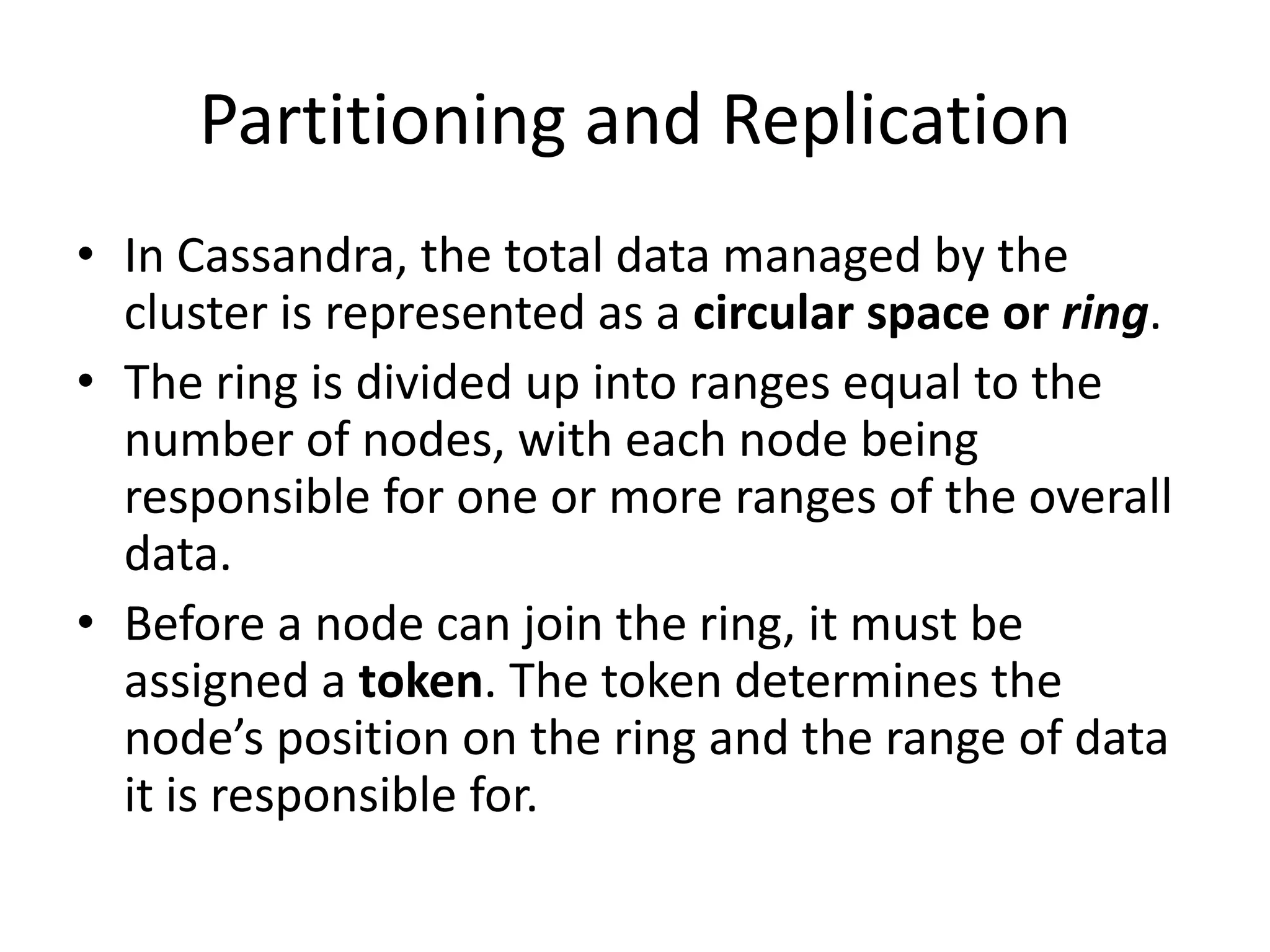 Partitioning and Replication
• In Cassandra, the total data managed by the
  cluster is represented as a circular space or ring.
• The ring is divided up into ranges equal to the
  number of nodes, with each node being
  responsible for one or more ranges of the overall
  data.
• Before a node can join the ring, it must be
  assigned a token. The token determines the
  node’s position on the ring and the range of data
  it is responsible for.
 