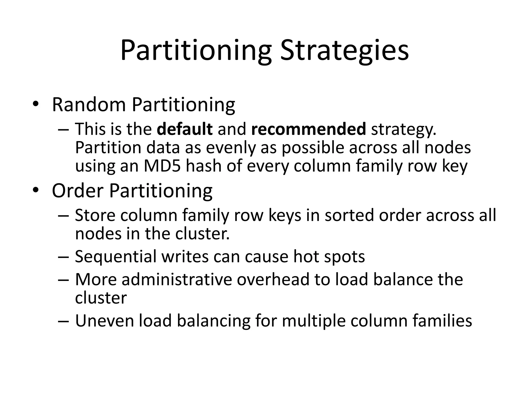 Partitioning Strategies
• Random Partitioning
  – This is the default and recommended strategy.
    Partition data as evenly as possible across all nodes
    using an MD5 hash of every column family row key
• Order Partitioning
  – Store column family row keys in sorted order across all
    nodes in the cluster.
  – Sequential writes can cause hot spots
  – More administrative overhead to load balance the
    cluster
  – Uneven load balancing for multiple column families
 