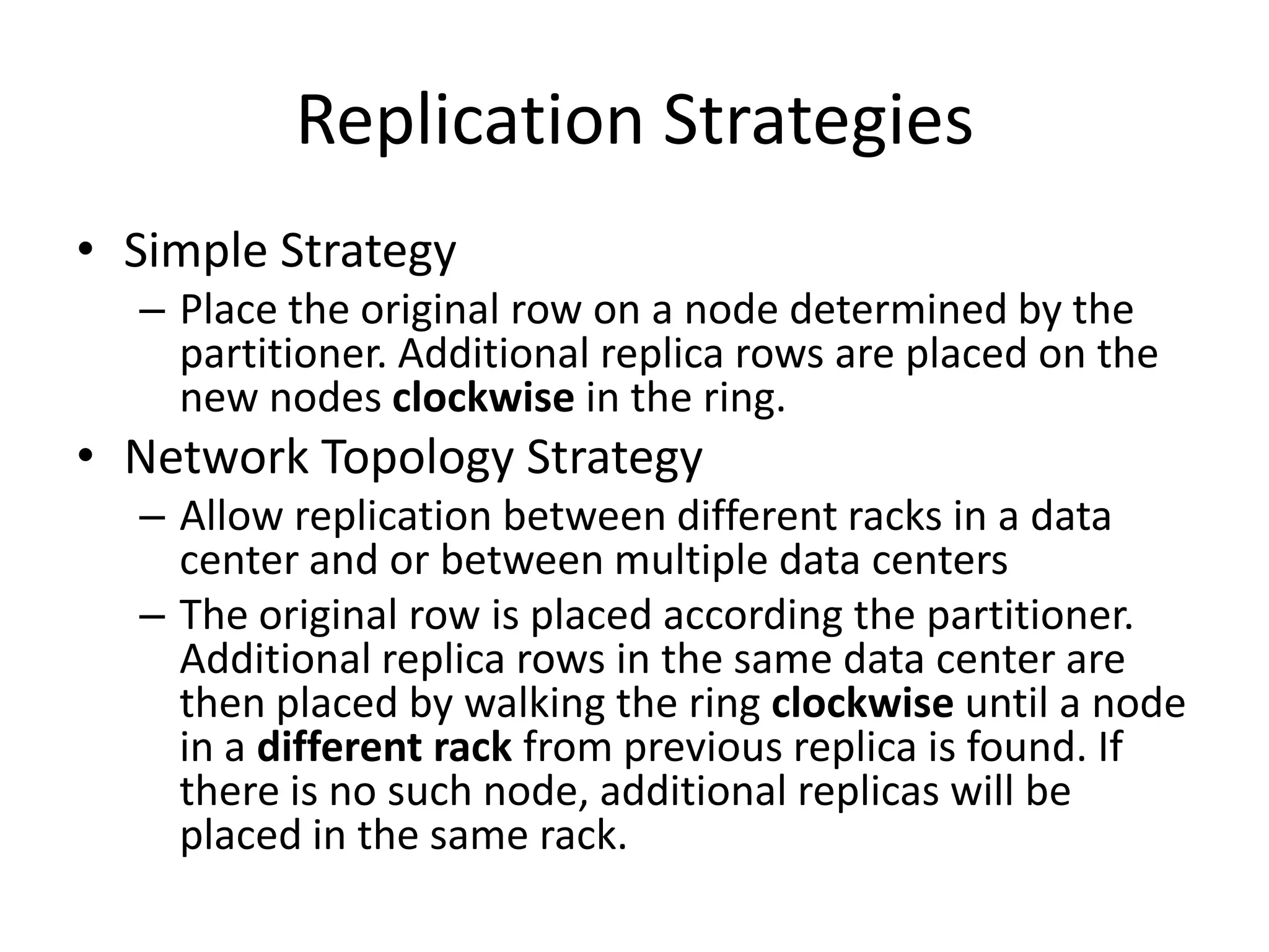 Replication Strategies
• Simple Strategy
  – Place the original row on a node determined by the
    partitioner. Additional replica rows are placed on the
    new nodes clockwise in the ring.
• Network Topology Strategy
  – Allow replication between different racks in a data
    center and or between multiple data centers
  – The original row is placed according the partitioner.
    Additional replica rows in the same data center are
    then placed by walking the ring clockwise until a node
    in a different rack from previous replica is found. If
    there is no such node, additional replicas will be
    placed in the same rack.
 