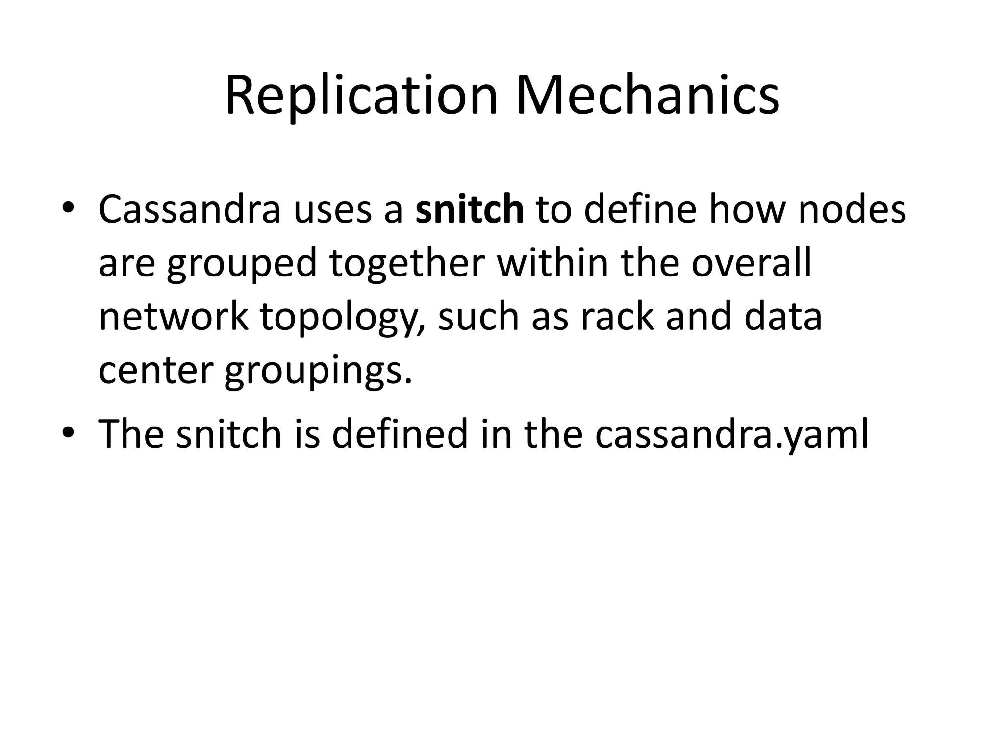 Replication Mechanics
• Cassandra uses a snitch to define how nodes
  are grouped together within the overall
  network topology, such as rack and data
  center groupings.
• The snitch is defined in the cassandra.yaml
 