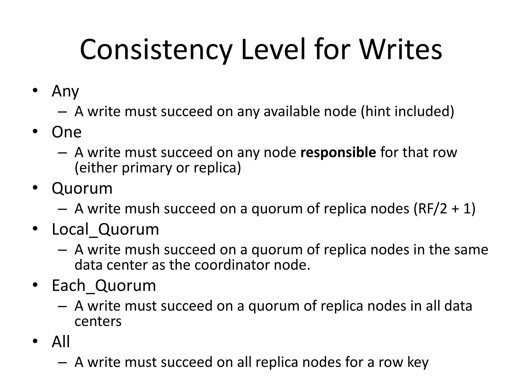 Consistency Level for Writes
• Any
   – A write must succeed on any available node (hint included)
• One
   – A write must succeed on any node responsible for that row
     (either primary or replica)
• Quorum
   – A write mush succeed on a quorum of replica nodes (RF/2 + 1)
• Local_Quorum
   – A write mush succeed on a quorum of replica nodes in the same
     data center as the coordinator node.
• Each_Quorum
   – A write must succeed on a quorum of replica nodes in all data
     centers
• All
   – A write must succeed on all replica nodes for a row key
 