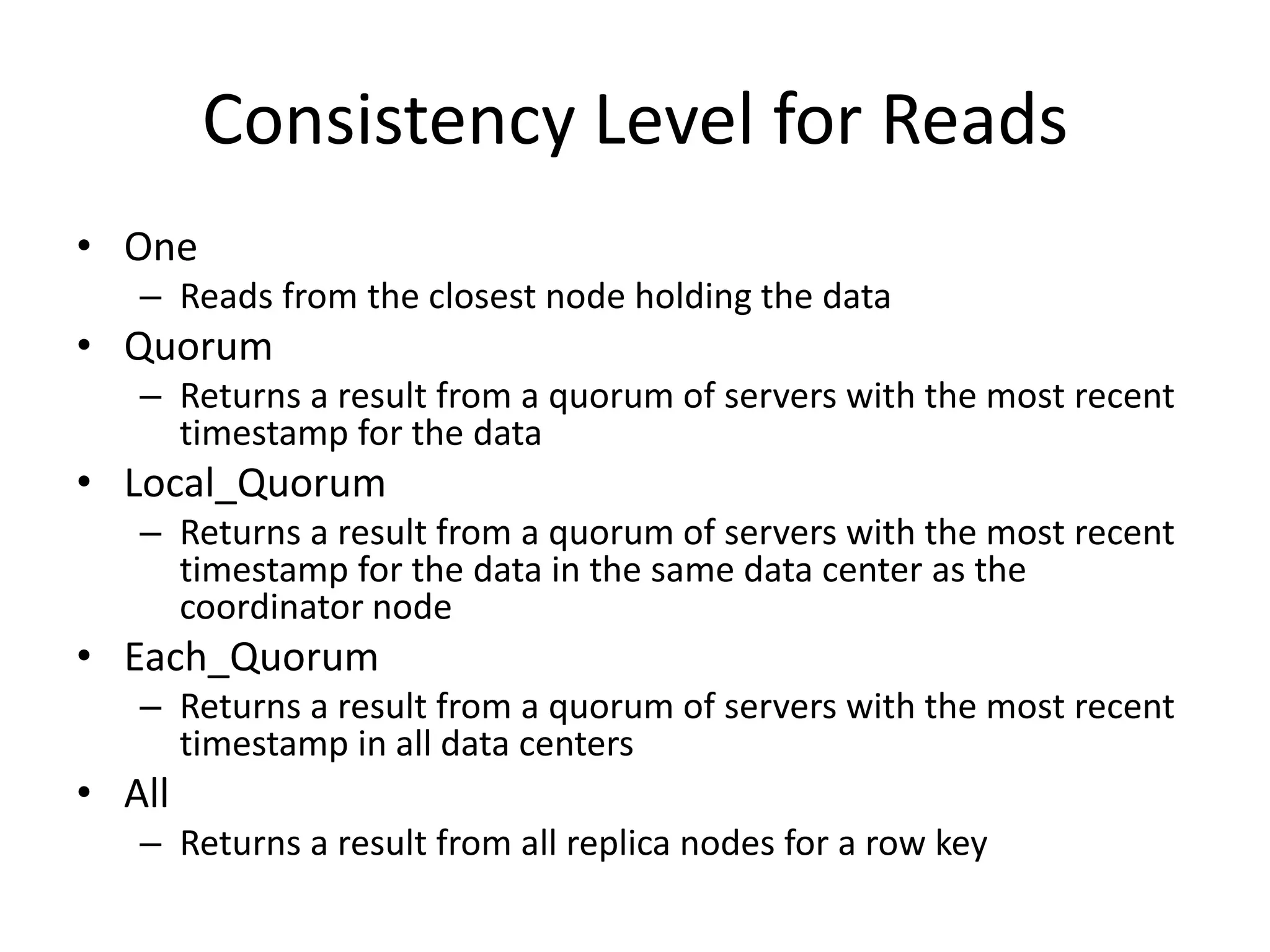 Consistency Level for Reads
• One
   – Reads from the closest node holding the data
• Quorum
   – Returns a result from a quorum of servers with the most recent
     timestamp for the data
• Local_Quorum
   – Returns a result from a quorum of servers with the most recent
     timestamp for the data in the same data center as the
     coordinator node
• Each_Quorum
   – Returns a result from a quorum of servers with the most recent
     timestamp in all data centers
• All
   – Returns a result from all replica nodes for a row key
 
