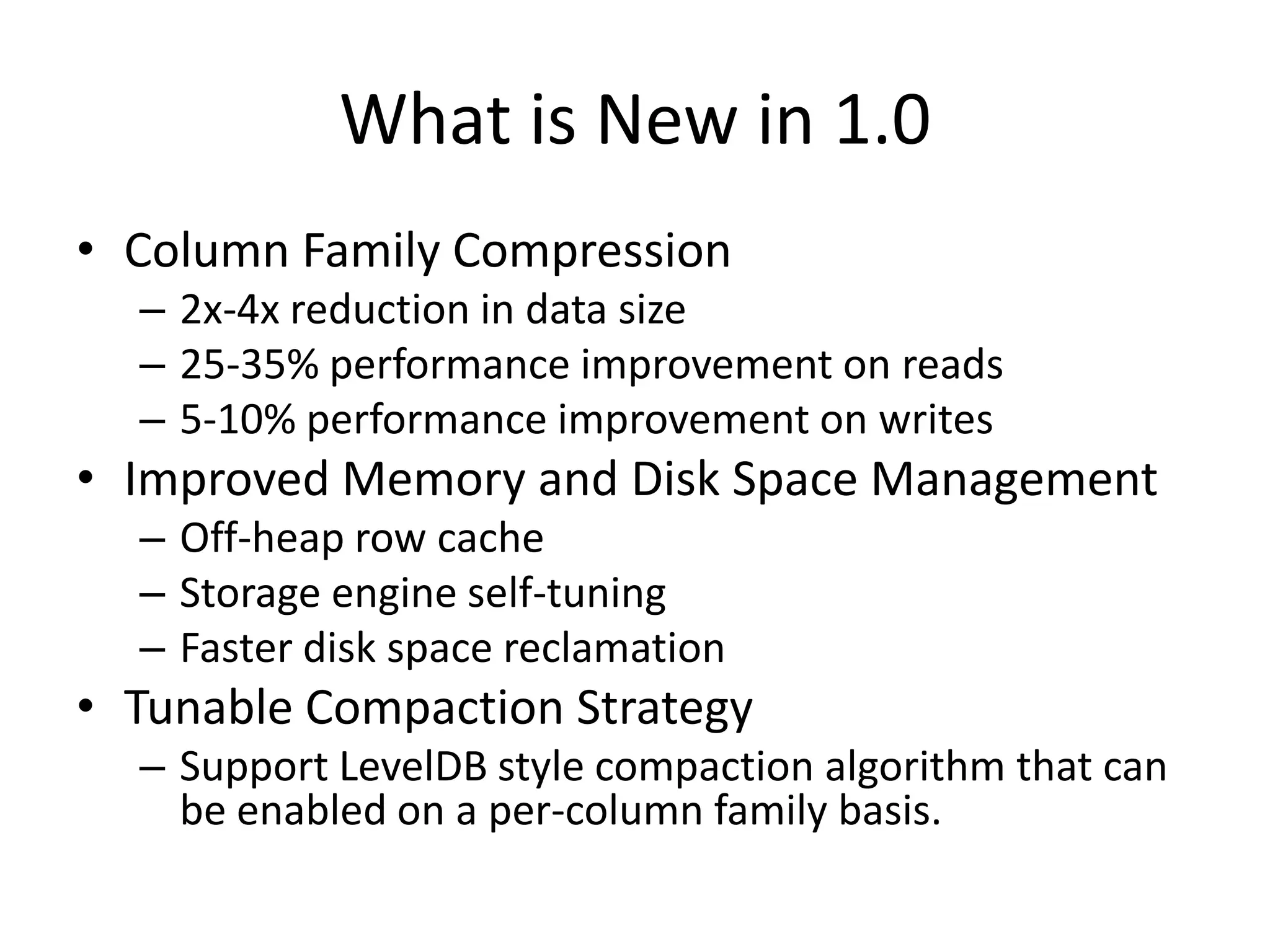 What is New in 1.0
• Column Family Compression
  – 2x-4x reduction in data size
  – 25-35% performance improvement on reads
  – 5-10% performance improvement on writes
• Improved Memory and Disk Space Management
  – Off-heap row cache
  – Storage engine self-tuning
  – Faster disk space reclamation
• Tunable Compaction Strategy
  – Support LevelDB style compaction algorithm that can
    be enabled on a per-column family basis.
 