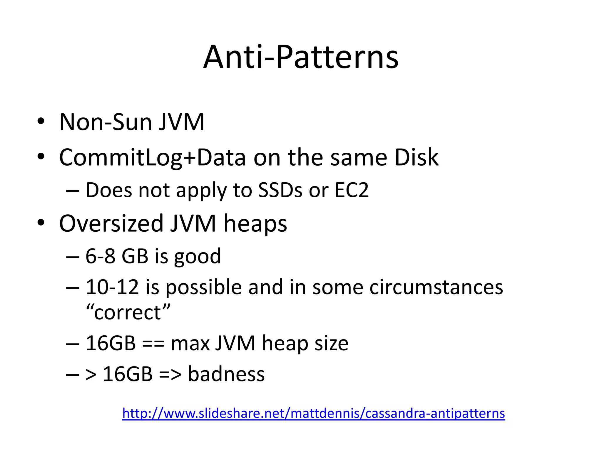 Anti-Patterns
• Non-Sun JVM
• CommitLog+Data on the same Disk
  – Does not apply to SSDs or EC2
• Oversized JVM heaps
  – 6-8 GB is good
  – 10-12 is possible and in some circumstances
    “correct”
  – 16GB == max JVM heap size
  – > 16GB => badness
       http://www.slideshare.net/mattdennis/cassandra-antipatterns
 