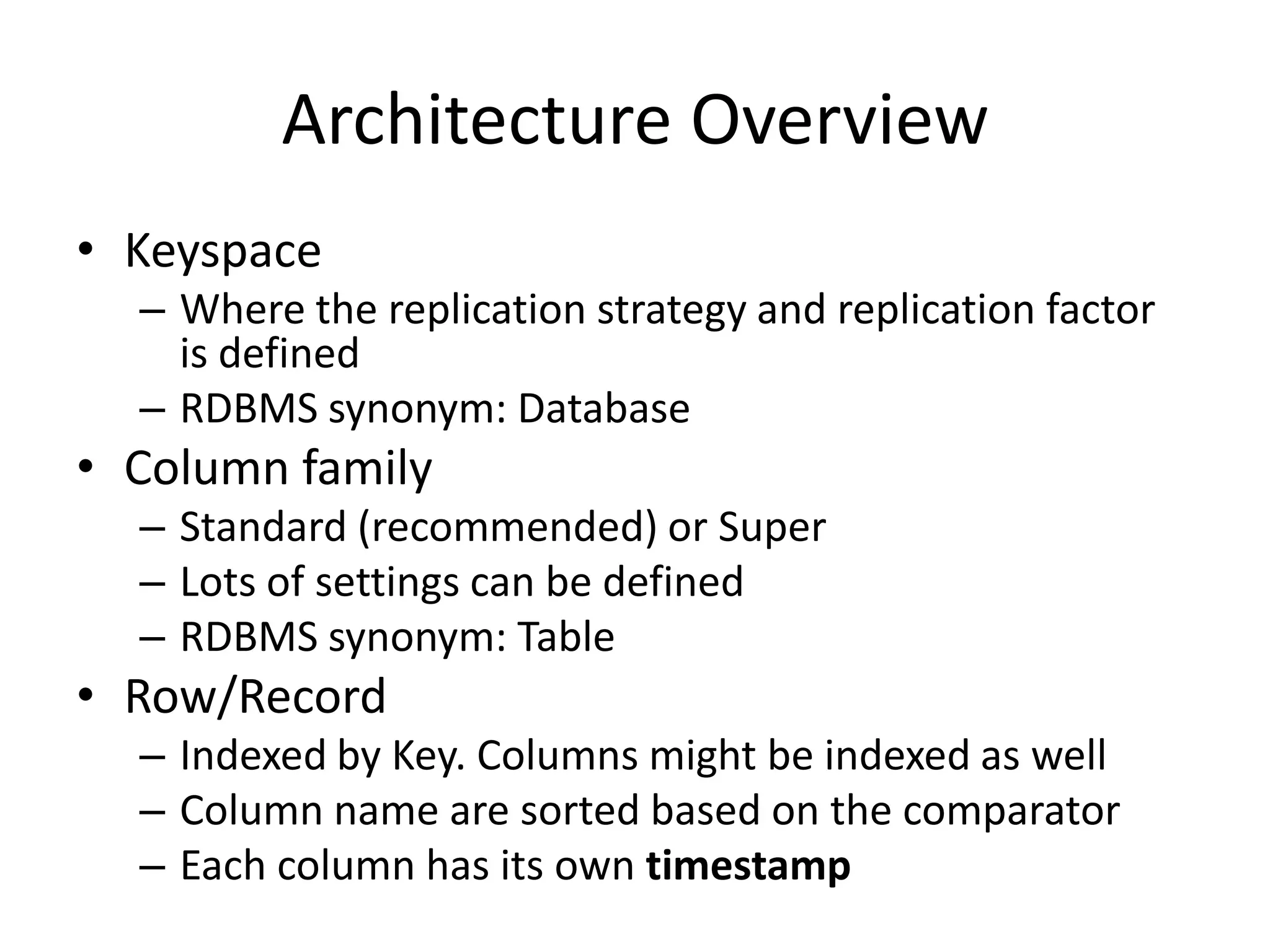 Architecture Overview
• Keyspace
  – Where the replication strategy and replication factor
    is defined
  – RDBMS synonym: Database
• Column family
  – Standard (recommended) or Super
  – Lots of settings can be defined
  – RDBMS synonym: Table
• Row/Record
  – Indexed by Key. Columns might be indexed as well
  – Column name are sorted based on the comparator
  – Each column has its own timestamp
 