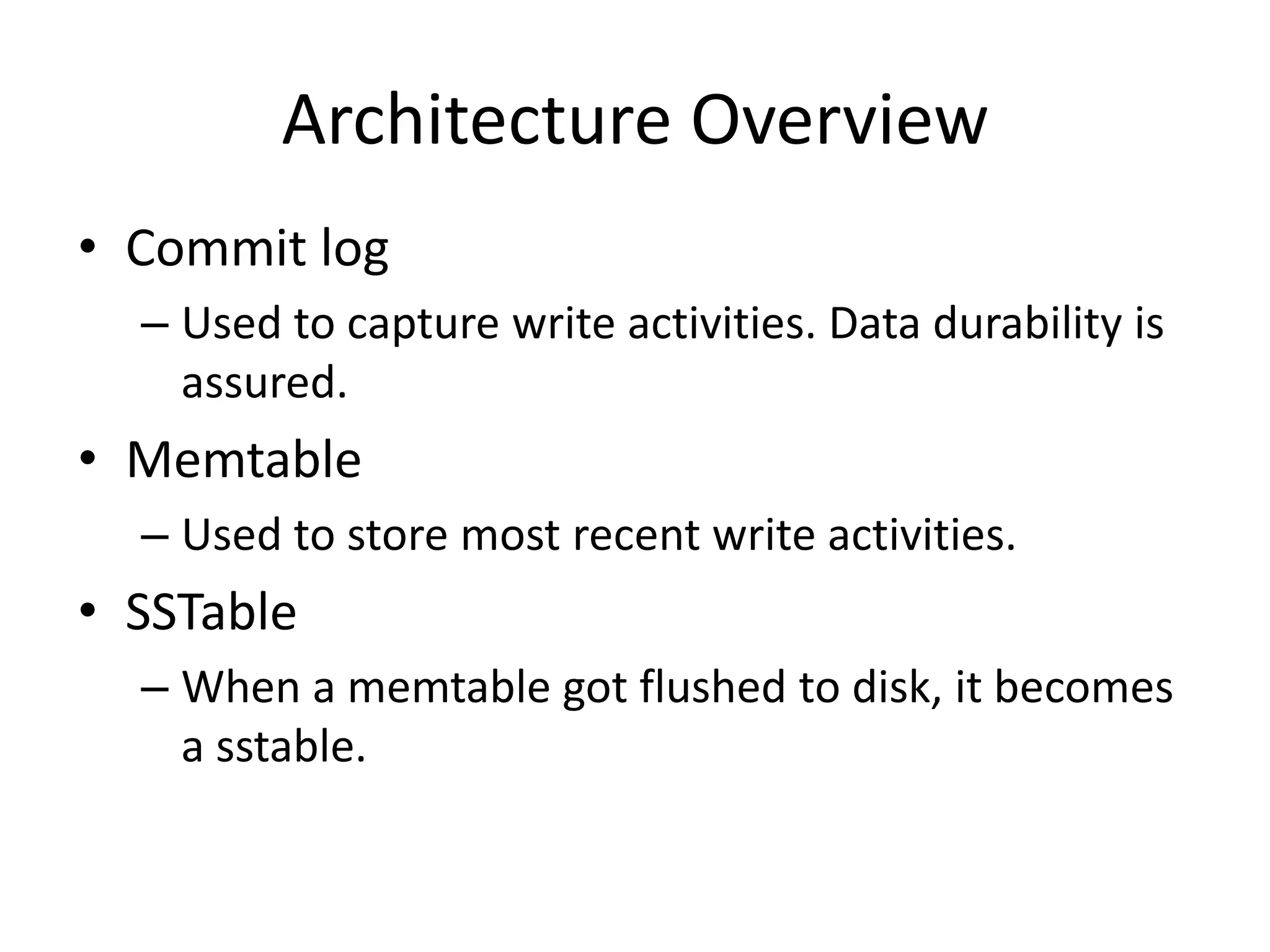 Architecture Overview
• Commit log
  – Used to capture write activities. Data durability is
    assured.
• Memtable
  – Used to store most recent write activities.
• SSTable
  – When a memtable got flushed to disk, it becomes
    a sstable.
 