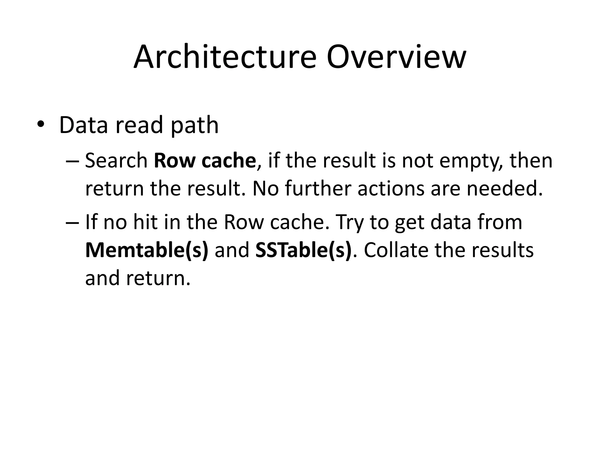 Architecture Overview
• Data read path
  – Search Row cache, if the result is not empty, then
    return the result. No further actions are needed.
  – If no hit in the Row cache. Try to get data from
    Memtable(s) and SSTable(s). Collate the results
    and return.
 
