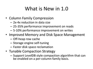 What is New in 1.0
• Column Family Compression
  – 2x-4x reduction in data size
  – 25-35% performance improvement on read...