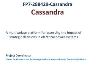 FP7-288429-Cassandra
                         Cassandra

A multivariate platform for assessing the impact of
  strategic decisions in electrical power systems



Project Coordinator
Center for Research and Technology –Hellas / Informatics and Telematics Institute
 