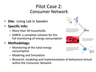 Pilot Case 2:
                  Consumer Network
• Site: Living Lab in Sweden
• Specific Info:
   – More than 50 households
   – SABER: a complete solution for the
     full monitoring of energy consumption
• Methodology:
   – Monitoring of the total energy
     consumption
   – Modeling and Simulation
   – Research, modeling and implementation of behavioral stimuli
     within the Consumer Network
 