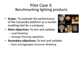 Pilot Case 3:
        Benchmarking lighting products

• Scope: To evaluate the performance
  of the Cassandra platform as a market
  enabling tool for a company
• Main objectives: To test and validate
   – Load Modeling
   – Strategic Planning capabilities
• Secondary objectives: To test and validate
   – Basic and Aggregate Consumer Modeling
 