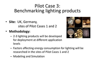 Pilot Case 3:
      Benchmarking lighting products

• Site: UK, Germany,
        sites of Pilot Cases 1 and 2
• Methodology:
   – 2-3 lighting products will be developed
     for deployment at different application
     levels
   – Factors affecting energy consumption for lighting will be
     researched in the sites of Pilot Cases 1 and 2
   – Modeling and Simulation
 