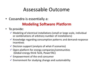 Assessable Outcome
• Cassandra is essentially a:
              Modeling Software Platform
• To provide:
    Modeling of electrical installations (small or large scale, individual
       or combinations of arbitrary number of installations)
      Knowledge regarding consumption patterns and demand-response
       incentives
      Decision support (analysis of what-if scenarios)
      Open platform for energy companies/communities
        (Global energy think Tank, PowerTAC)
      Empowerment of the end consumer
      Environment for studying change and sustainability
 