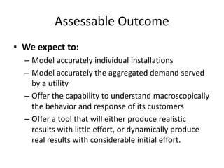 Assessable Outcome
• We expect to:
  – Model accurately individual installations
  – Model accurately the aggregated demand served
    by a utility
  – Offer the capability to understand macroscopically
    the behavior and response of its customers
  – Offer a tool that will either produce realistic
    results with little effort, or dynamically produce
    real results with considerable initial effort.
 