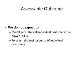 Assessable Outcome


• We do not expect to:
  – Model accurately all individual customers of a
    power utility
  – Forecast the real response of individual
    customers
 