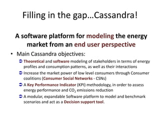 Filling in the gap…Cassandra!

 A software platform for modeling the energy
     market from an end user perspective
• Main Cassandra objectives:
   Theoretical and software modeling of stakeholders in terms of energy
    profiles and consumption patterns, as well as their interactions
   Increase the market power of low level consumers through Consumer
    coalitions (Consumer Social Networks - CSNs)
   A Key Performance Indicator (KPI) methodology, in order to assess
    energy performance and CO2 emissions reduction
   A modular, expandable Software platform to model and benchmark
    scenarios and act as a Decision support tool.
 