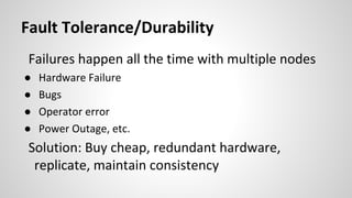 Fault Tolerance/Durability
Failures happen all the time with multiple nodes
● Hardware Failure
● Bugs
● Operator error
● Power Outage, etc.
Solution: Buy cheap, redundant hardware,
replicate, maintain consistency
 