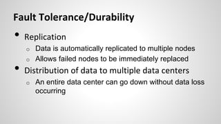 Fault Tolerance/Durability
• Replication
o Data is automatically replicated to multiple nodes
o Allows failed nodes to be immediately replaced
• Distribution of data to multiple data centers
o An entire data center can go down without data loss
occurring
 