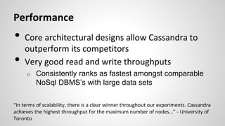 Performance
• Core architectural designs allow Cassandra to
outperform its competitors
• Very good read and write throughputs
o Consistently ranks as fastest amongst comparable
NoSql DBMS’s with large data sets
“In terms of scalability, there is a clear winner throughout our experiments. Cassandra
achieves the highest throughput for the maximum number of nodes…” - University of
Toronto
 