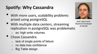 Spotify: Why Cassandra
• With more users, scalability problems
arised using postgreSQL
• With multiple data centers, streaming
replication in postgreSQL was problematic
o ex: high write volumes
• Chose Cassandra
o lack of single points of failure
o no data loss confidence
o Big Table design
Axel Liljencrantz,
Backend Developer
at Spotify
 