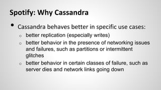 Spotify: Why Cassandra
• Cassandra behaves better in specific use cases:
o better replication (especially writes)
o better behavior in the presence of networking issues
and failures, such as partitions or intermittent
glitches
o better behavior in certain classes of failure, such as
server dies and network links going down
 