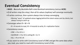 •BASE – Basically Available Soft-state Eventual consistency (versus ACID)
•If all writers stop (to a key), then all its values (replicas) will converge eventually.
•If writes continue, then system always tries to keep converging.
–Moving “wave” of updated values lagging behind the latest values sent by clients, but
always trying to catch up
•Converges when R + W > N
–R = # records to read, W = # records to write, N = replication factor
•Consistency Levels:
–ONE -> R or W is 1
–QUORUM -> R or W is ceiling (N + 1) / 2
–ALL -> R or W is N
•If you want to write with Consistency Level of ONE and get the same data when
you read, you need to read with Consistency Level of ALL
Eventual Consistency
 
