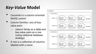 • Cassandra is a column oriented
NoSQL system
• Column families: sets of key-
value pairs
o column family as a table and
key-value pairs as a row
(using relational database
analogy)
• A row is a collection of columns
labeled with a name
Key-Value Model
 