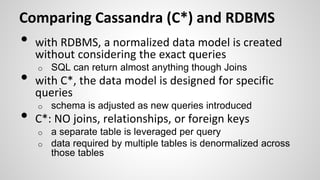 Comparing Cassandra (C*) and RDBMS
• with RDBMS, a normalized data model is created
without considering the exact queries
o SQL can return almost anything though Joins
• with C*, the data model is designed for specific
queries
o schema is adjusted as new queries introduced
• C*: NO joins, relationships, or foreign keys
o a separate table is leveraged per query
o data required by multiple tables is denormalized across
those tables
 