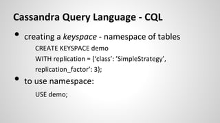 Cassandra Query Language - CQL
• creating a keyspace - namespace of tables
CREATE KEYSPACE demo
WITH replication = {‘class’: ’SimpleStrategy’,
replication_factor’: 3};
• to use namespace:
USE demo;
 